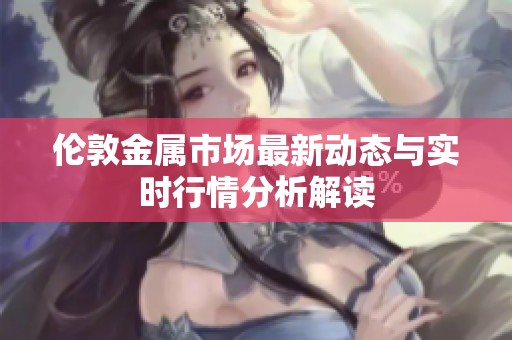 伦敦金属市场最新动态与实时行情分析解读