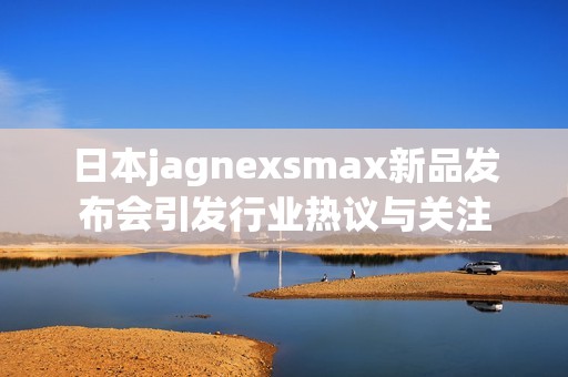 日本jagnexsmax新品发布会引发行业热议与关注