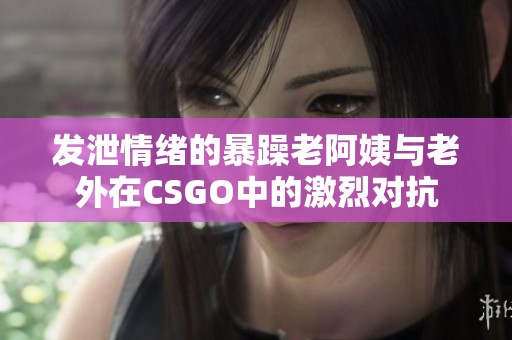 发泄情绪的暴躁老阿姨与老外在CSGO中的激烈对抗