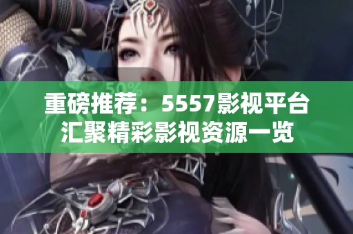 重磅推荐：5557影视平台汇聚精彩影视资源一览