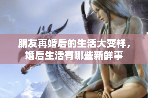 朋友再婚后的生活大变样，婚后生活有哪些新鲜事