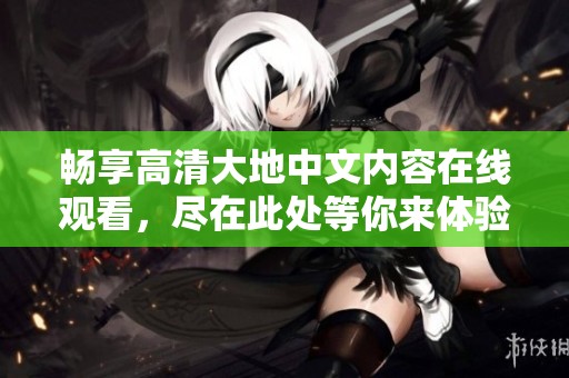 畅享高清大地中文内容在线观看，尽在此处等你来体验