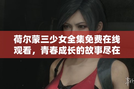 荷尔蒙三少女全集免费在线观看，青春成长的故事尽在其中