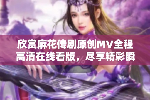 欣赏麻花传剧原创MV全程高清在线看版，尽享精彩瞬间