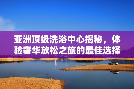 亚洲顶级洗浴中心揭秘，体验奢华放松之旅的最佳选择