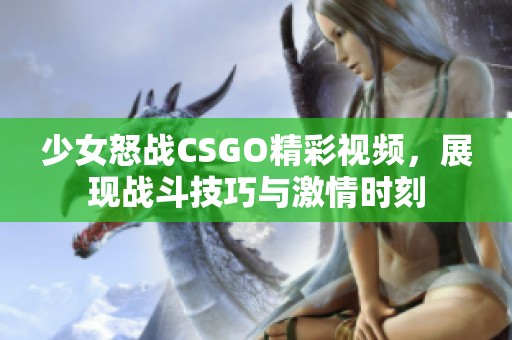 少女怒战CSGO精彩视频，展现战斗技巧与激情时刻