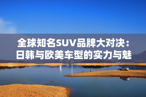 全球知名SUV品牌大对决：日韩与欧美车型的实力与魅力