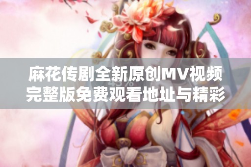 麻花传剧全新原创MV视频完整版免费观看地址与精彩内容解析