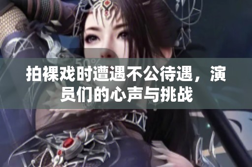 拍裸戏时遭遇不公待遇，演员们的心声与挑战