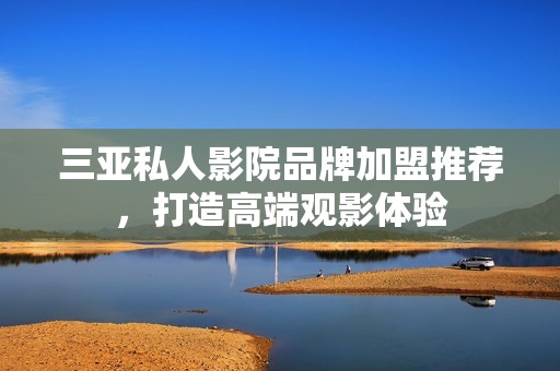 三亚私人影院品牌加盟推荐，打造高端观影体验