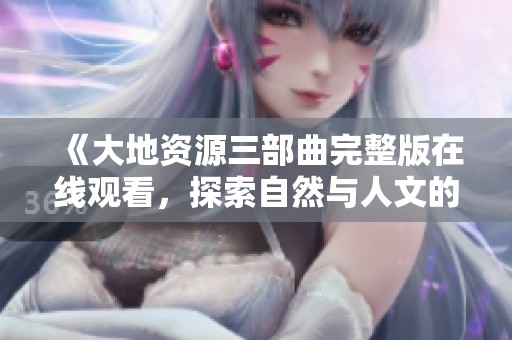 《大地资源三部曲完整版在线观看，探索自然与人文的交融》