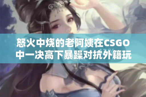 怒火中烧的老阿姨在CSGO中一决高下暴躁对抗外籍玩家