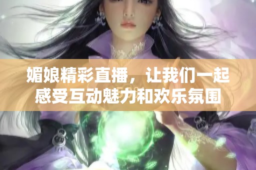 媚娘精彩直播，让我们一起感受互动魅力和欢乐氛围