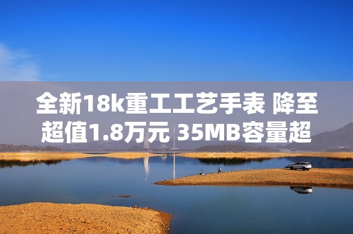 全新18k重工工艺手表 降至超值1.8万元 35MB容量超大