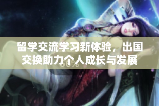 留学交流学习新体验，出国交换助力个人成长与发展