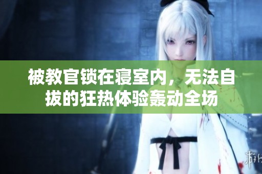 被教官锁在寝室内，无法自拔的狂热体验轰动全场