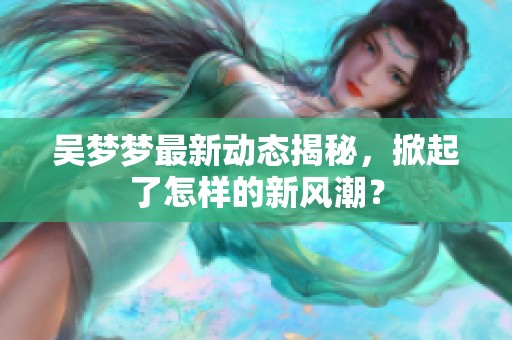 吴梦梦最新动态揭秘，掀起了怎样的新风潮？