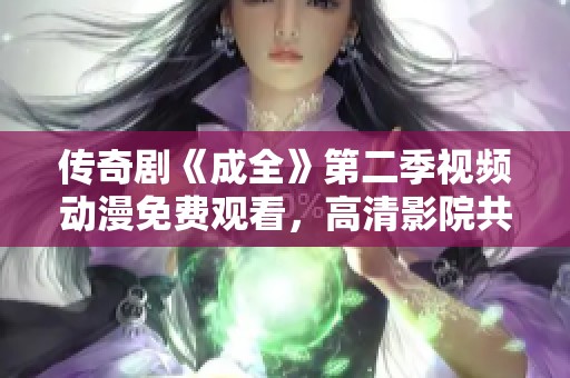 传奇剧《成全》第二季视频动漫免费观看，高清影院共享精彩内容