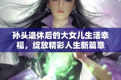 孙头退休后的大女儿生活幸福，绽放精彩人生新篇章