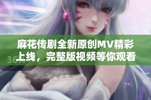 麻花传剧全新原创MV精彩上线，完整版视频等你观看