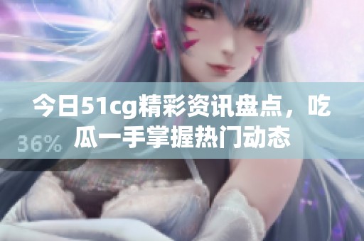 今日51cg精彩资讯盘点，吃瓜一手掌握热门动态