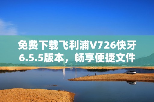 免费下载飞利浦V726快牙6.5.5版本，畅享便捷文件传输体验