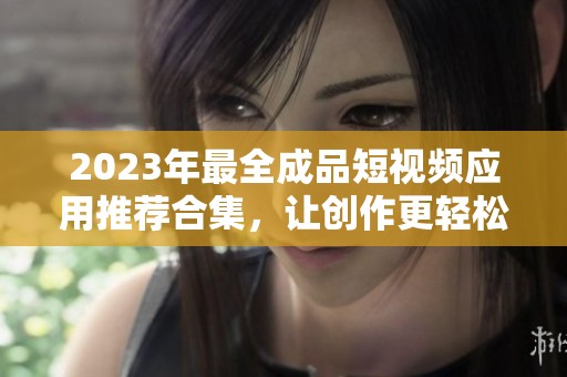 2023年最全成品短视频应用推荐合集，让创作更轻松