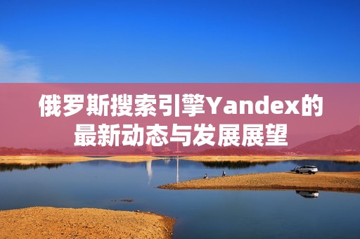 俄罗斯搜索引擎Yandex的最新动态与发展展望