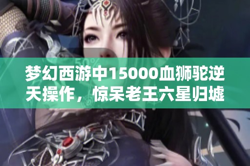 梦幻西游中15000血狮驼逆天操作，惊呆老王六星归墟的瞬间！