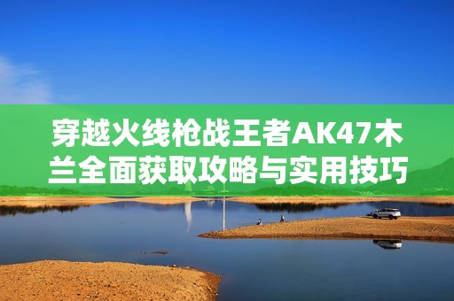 穿越火线枪战王者AK47木兰全面获取攻略与实用技巧分享