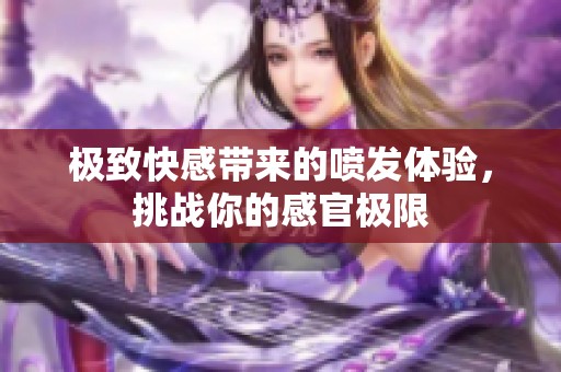 极致快感带来的喷发体验，挑战你的感官极限