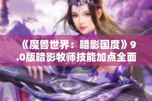 《魔兽世界：暗影国度》9.0版暗影牧师技能加点全面解析与入门指导