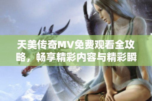 天美传奇MV免费观看全攻略，畅享精彩内容与精彩瞬间