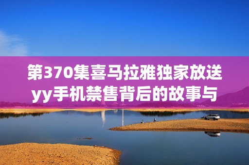 第370集喜马拉雅独家放送yy手机禁售背后的故事与影响分析