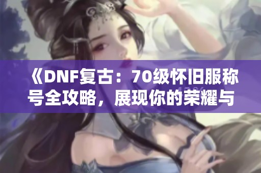 《DNF复古：70级怀旧服称号全攻略，展现你的荣耀与成就》