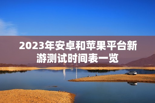 2023年安卓和苹果平台新游测试时间表一览