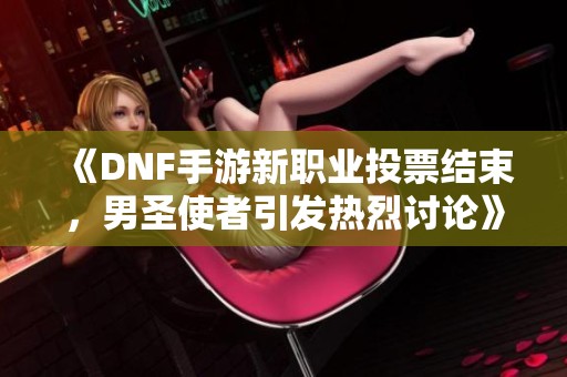 《DNF手游新职业投票结束，男圣使者引发热烈讨论》