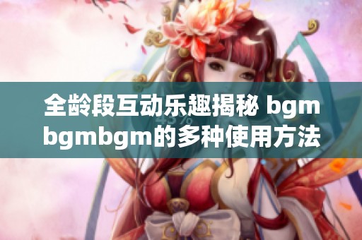 全龄段互动乐趣揭秘 bgmbgmbgm的多种使用方法与技巧