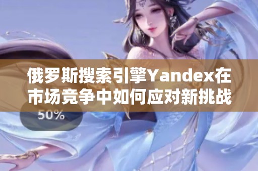 俄罗斯搜索引擎Yandex在市场竞争中如何应对新挑战