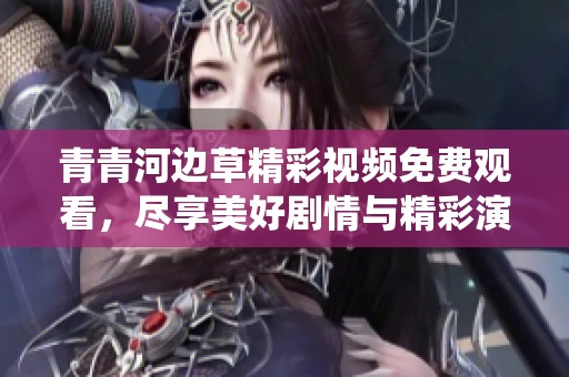 青青河边草精彩视频免费观看，尽享美好剧情与精彩演绎