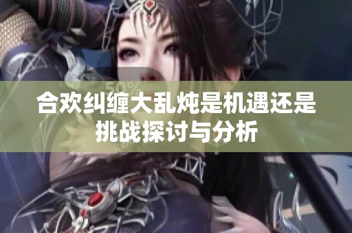 合欢纠缠大乱炖是机遇还是挑战探讨与分析