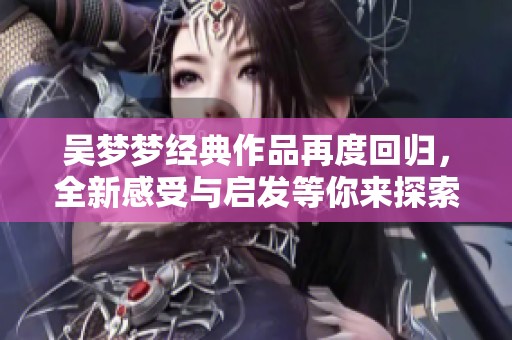 吴梦梦经典作品再度回归，全新感受与启发等你来探索