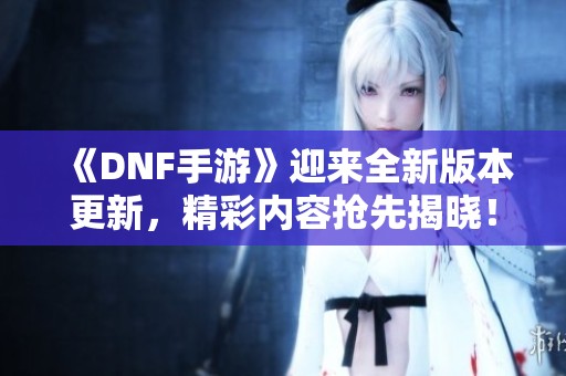 《DNF手游》迎来全新版本更新，精彩内容抢先揭晓！