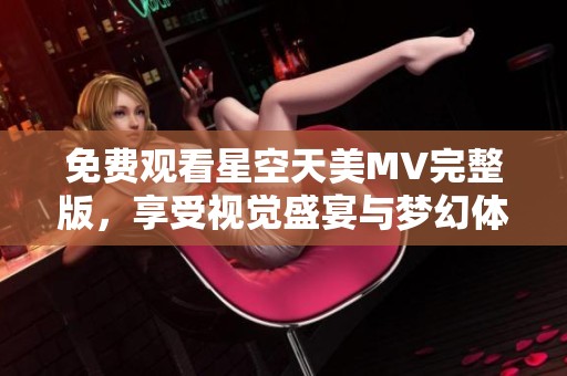 免费观看星空天美MV完整版，享受视觉盛宴与梦幻体验