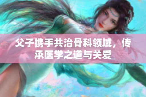 父子携手共治骨科领域，传承医学之道与关爱