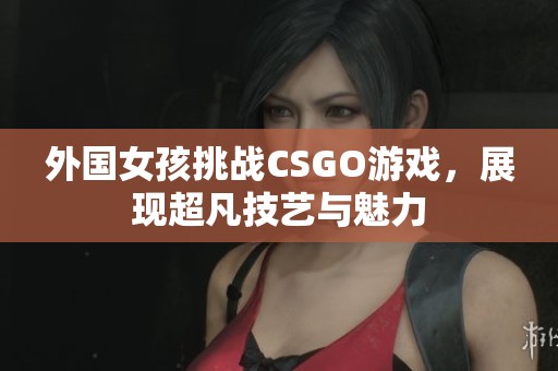 外国女孩挑战CSGO游戏，展现超凡技艺与魅力