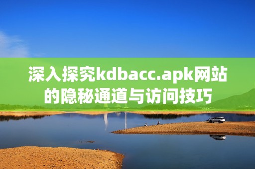 深入探究kdbacc.apk网站的隐秘通道与访问技巧