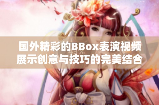 国外精彩的BBox表演视频展示创意与技巧的完美结合