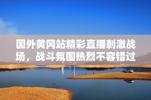 国外黄冈站精彩直播刺激战场，战斗氛围热烈不容错过！