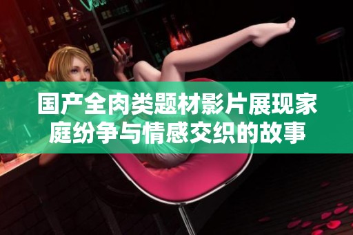国产全肉类题材影片展现家庭纷争与情感交织的故事